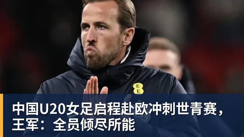 中国U20女足启程赴欧冲刺世青赛，王军：全员倾尽所能